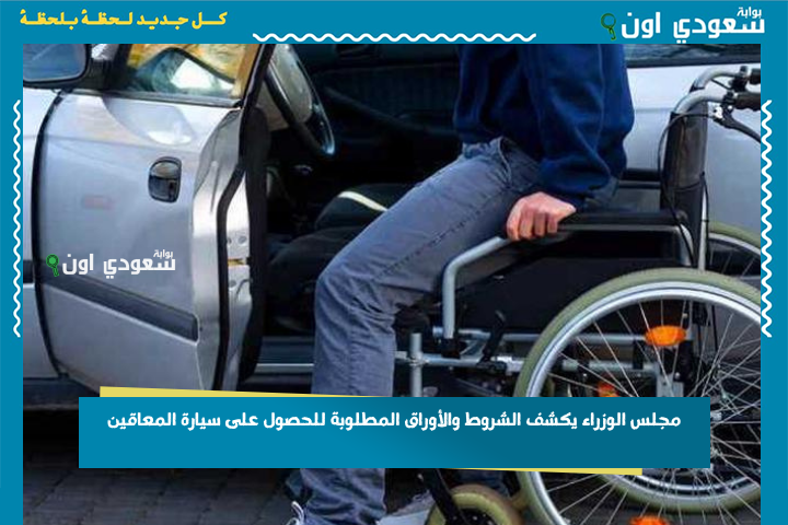 بشروط جديدة.. مجلس الوزراء يكشف الشروط والأوراق المطلوبة للحصول على سيارة المعاقين بوابة سعودي اون